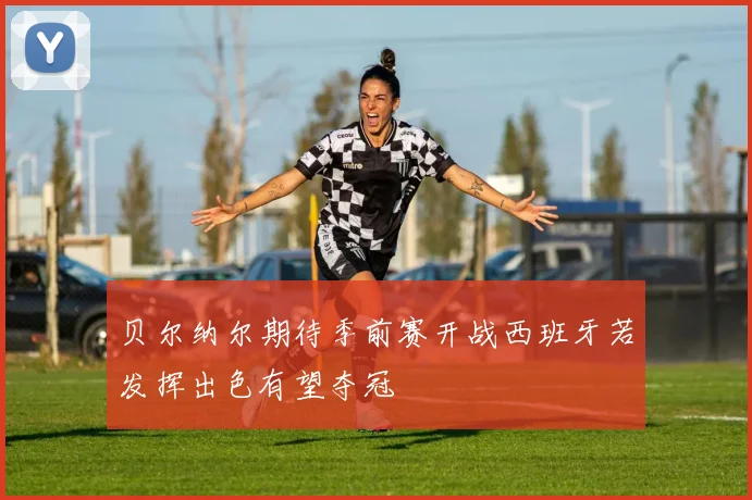 贝尔纳尔期待季前赛开战西班牙若发挥出色有望夺冠