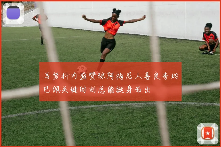 马努科内盛赞琼阿梅尼人善良夸姆巴佩关键时刻总能挺身而出