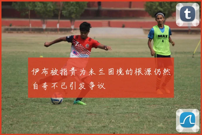 伊布被指责为米兰困境的根源仍然自夸不已引发争议