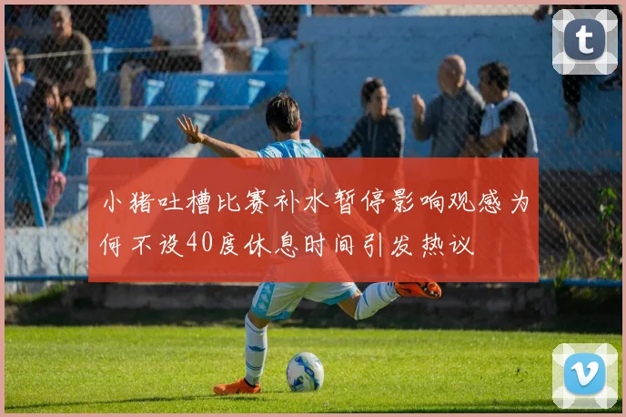 小猪吐槽比赛补水暂停影响观感为何不设40度休息时间引发热议