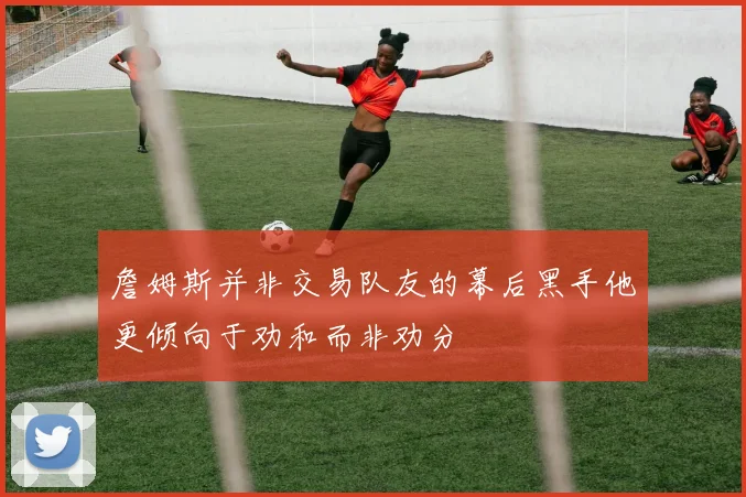 詹姆斯并非交易队友的幕后黑手他更倾向于劝和而非劝分
