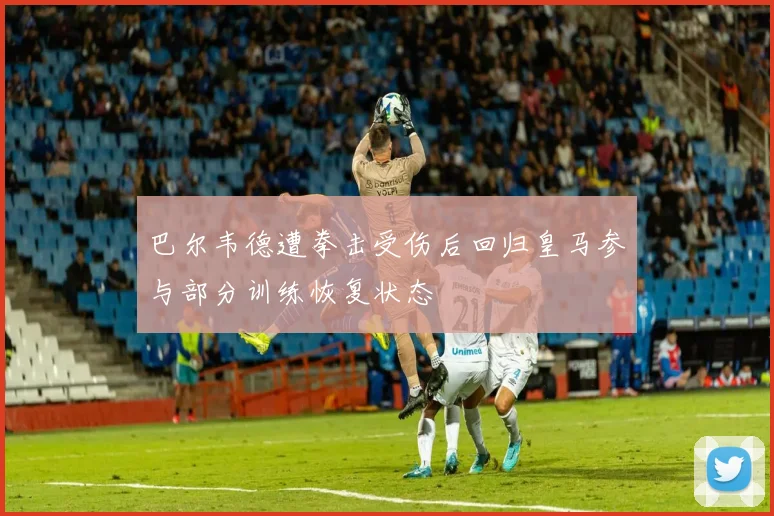 巴尔韦德遭拳击受伤后回归皇马参与部分训练恢复状态