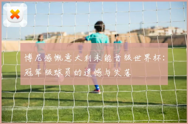 博尼感慨意大利未能晋级世界杯：冠军级球员的遗憾与失落