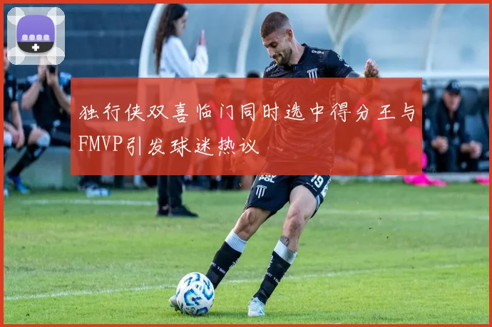 独行侠双喜临门同时选中得分王与FMVP引发球迷热议
