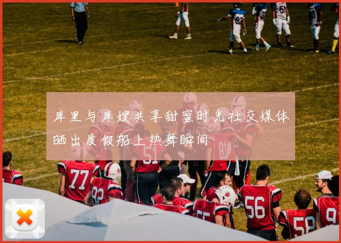 库里与库嫂共享甜蜜时光社交媒体晒出度假船上热舞瞬间