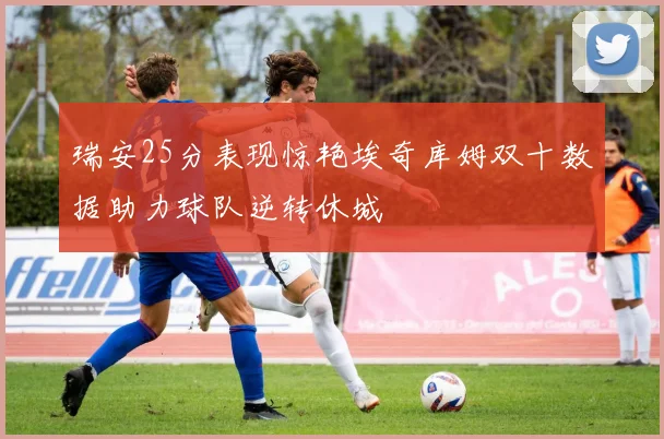 瑞安25分表现惊艳埃奇库姆双十数据助力球队逆转休城