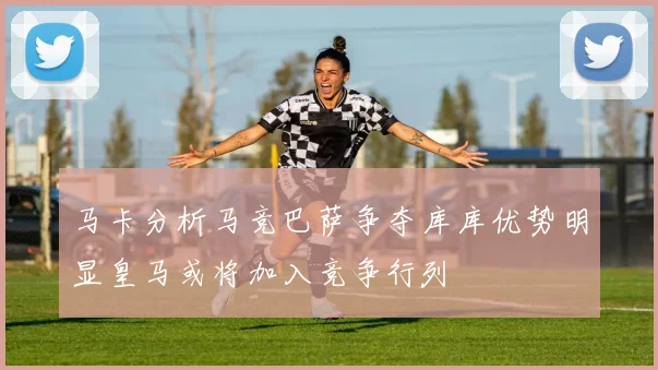 马卡分析马竞巴萨争夺库库优势明显皇马或将加入竞争行列