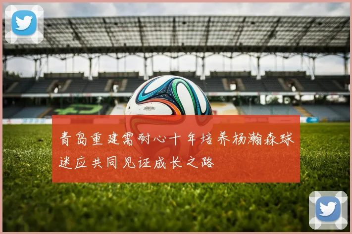 青岛重建需耐心十年培养杨瀚森球迷应共同见证成长之路