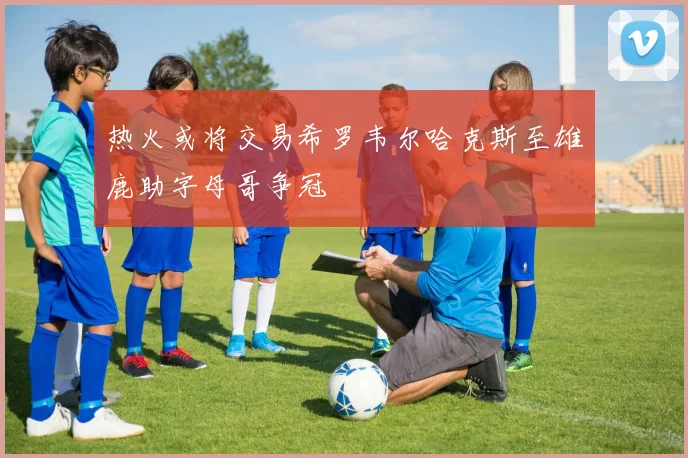 热火或将交易希罗韦尔哈克斯至雄鹿助字母哥争冠