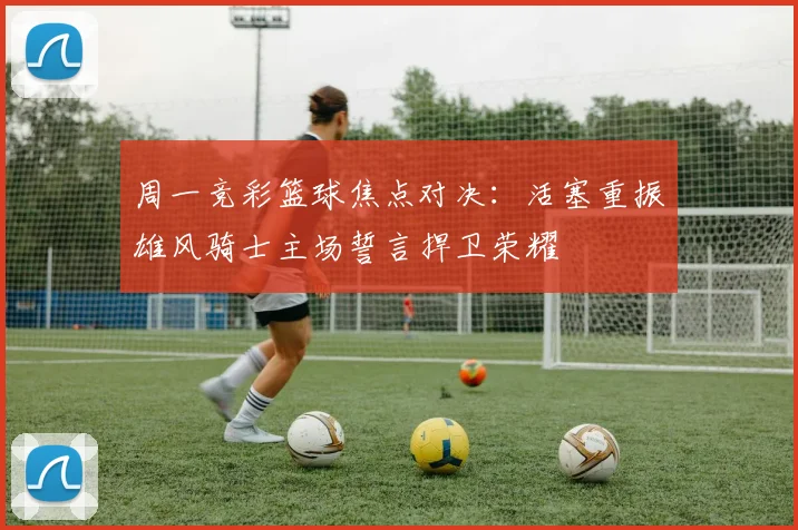 周一竞彩篮球焦点对决：活塞重振雄风骑士主场誓言捍卫荣耀