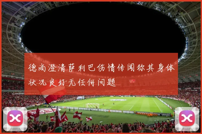 德尚澄清萨利巴伤情传闻称其身体状况良好无任何问题