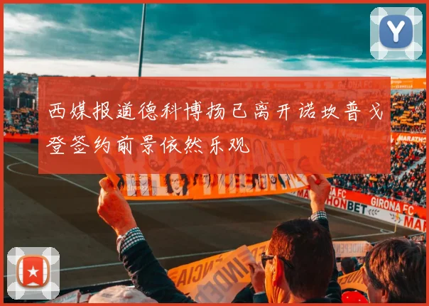 西媒报道德科博扬已离开诺坎普戈登签约前景依然乐观