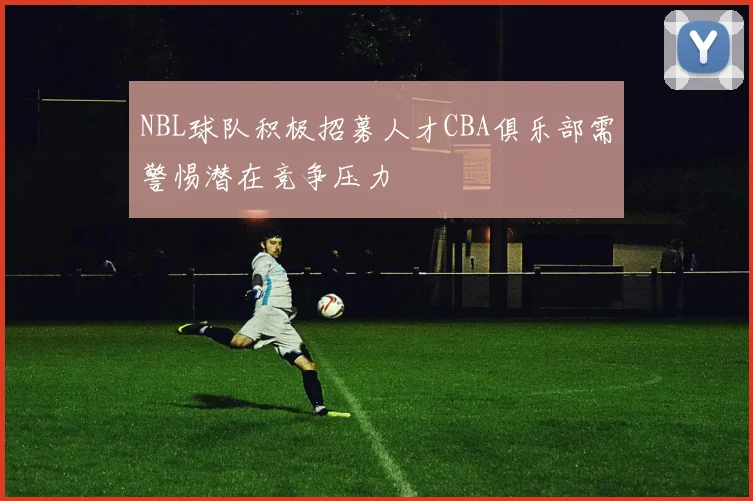 NBL球队积极招募人才CBA俱乐部需警惕潜在竞争压力