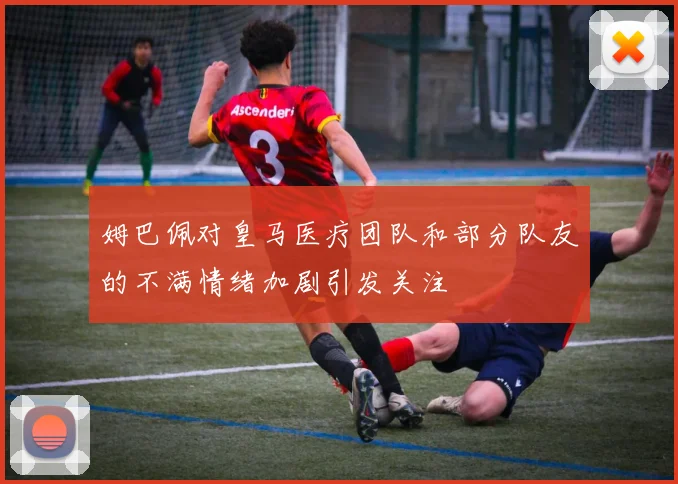 姆巴佩对皇马医疗团队和部分队友的不满情绪加剧引发关注
